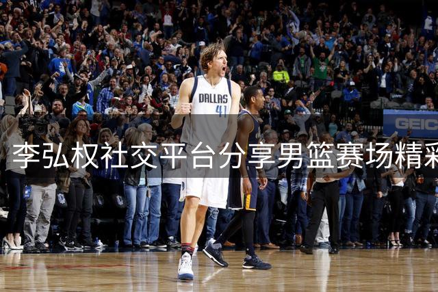 李弘权社交平台分享男篮赛场精彩瞬间 中国队即将迎战黎巴嫩