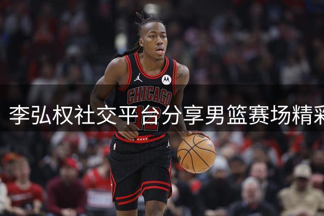 李弘权社交平台分享男篮赛场精彩瞬间 中国队即将迎战黎巴嫩