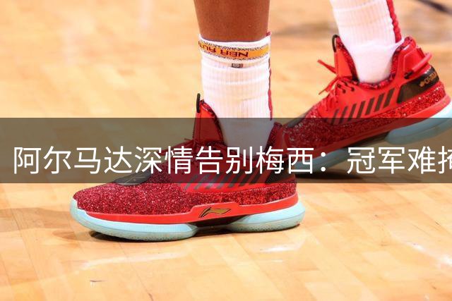 阿尔马达深情告别梅西：冠军难掩战袍铸就的永恒荣光